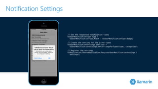 Notification Settings 
// Set the requested notification types 
UIUserNotificationType type = 
! UIUserNotificationType.Alert | UIUserNotificationType.Badge; 
// Create the setting for the given types 
UIUserNotificationSettings settings = 
! UIUserNotificationSettings.GetSettingsForTypes(type, categories); 
// Register the settings 
UIApplication.SharedApplication.RegisterUserNotificationSettings ( 
settings); 
 