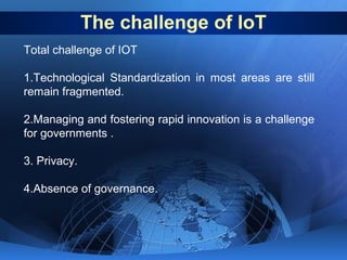 The challenge of IoT
Total challenge of IOT
1.Technological Standardization in most areas are still
remain fragmented.
2.Managing and fostering rapid innovation is a challenge
for governments .
3. Privacy.
4.Absence of governance.

 