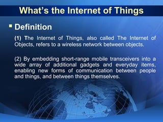 What’s the Internet of Things

 Definition
(1) The Internet of Things, also called The Internet of
Objects, refers to a wireless network between objects.
(2) By embedding short-range mobile transceivers into a
wide array of additional gadgets and everyday items,
enabling new forms of communication between people
and things, and between things themselves.

 