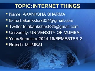 TOPIC:INTERNET THINGS
 Name: AKANKSHA SHARMA
 E-mail:akankshas834@gmail.com
 Twitter Id:akankshas834@gmail.com
 University: UNIVERSITY OF MUMBAI
 Year/Semester:2014-15/SEMESTER-2
 Branch: MUMBAI
 