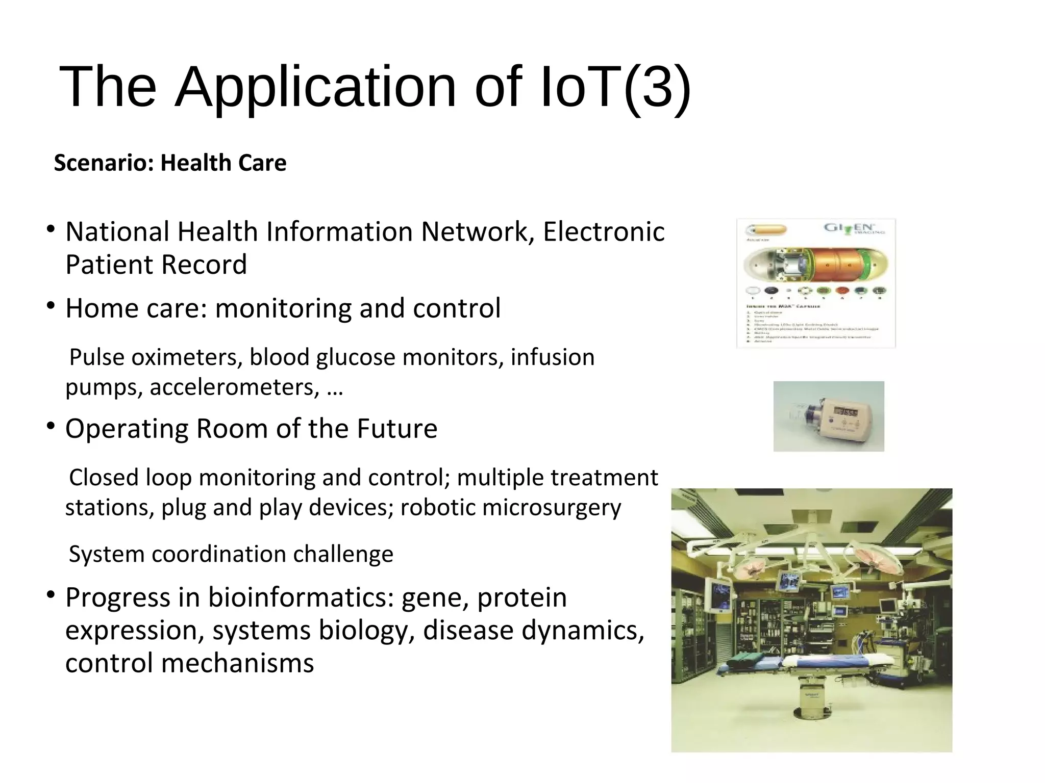The Application of IoT(3)
• National Health Information Network, Electronic
Patient Record
• Home care: monitoring and control
Pulse oximeters, blood glucose monitors, infusion
pumps, accelerometers, …
• Operating Room of the Future
Closed loop monitoring and control; multiple treatment
stations, plug and play devices; robotic microsurgery
System coordination challenge
• Progress in bioinformatics: gene, protein
expression, systems biology, disease dynamics,
control mechanisms
Scenario: Health Care
 