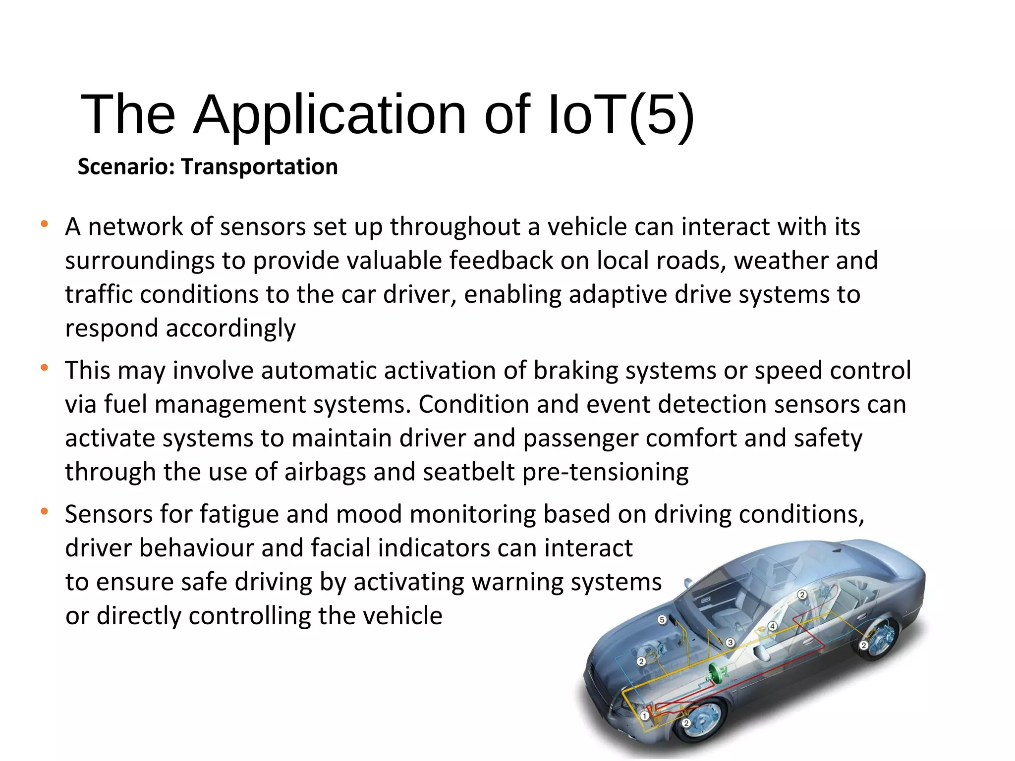 The Application of IoT(5)
Scenario: Transportation
• A network of sensors set up throughout a vehicle can interact with its
surroundings to provide valuable feedback on local roads, weather and
traffic conditions to the car driver, enabling adaptive drive systems to
respond accordingly
• This may involve automatic activation of braking systems or speed control
via fuel management systems. Condition and event detection sensors can
activate systems to maintain driver and passenger comfort and safety
through the use of airbags and seatbelt pre-tensioning
• Sensors for fatigue and mood monitoring based on driving conditions,
driver behaviour and facial indicators can interact
to ensure safe driving by activating warning systems
or directly controlling the vehicle
 