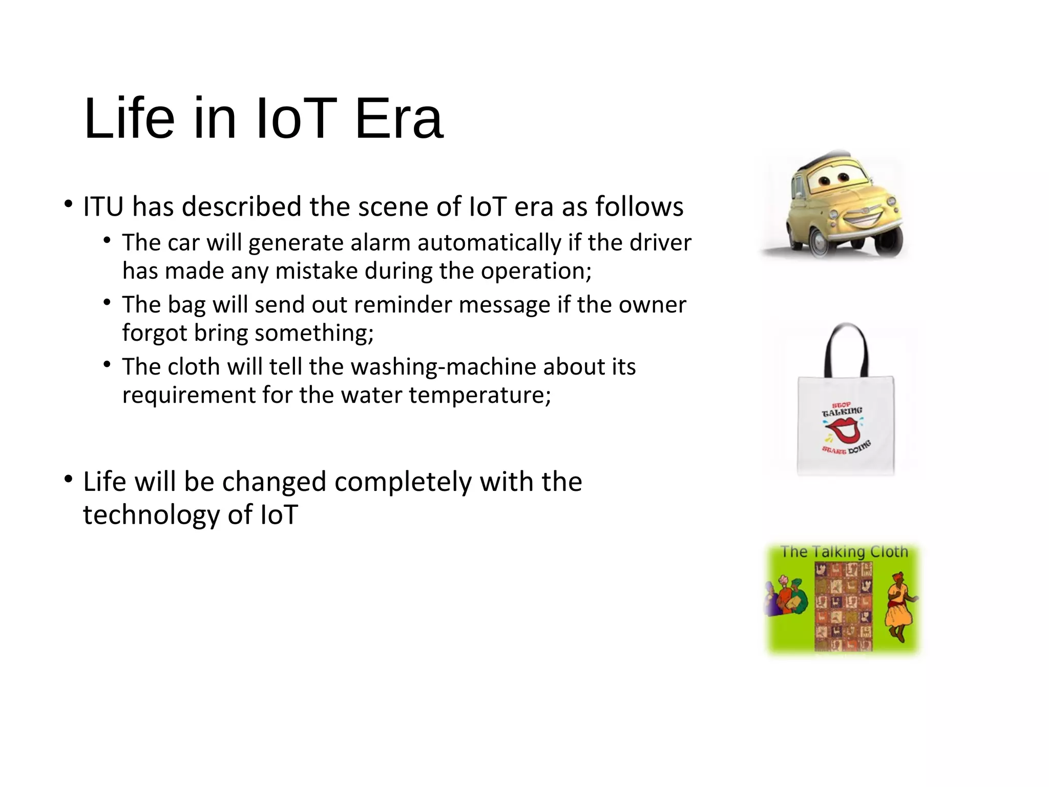Life in IoT Era
• ITU has described the scene of IoT era as follows
• The car will generate alarm automatically if the driver
has made any mistake during the operation;
• The bag will send out reminder message if the owner
forgot bring something;
• The cloth will tell the washing­machine about its
requirement for the water temperature;
• Life will be changed completely with the
technology of IoT
 