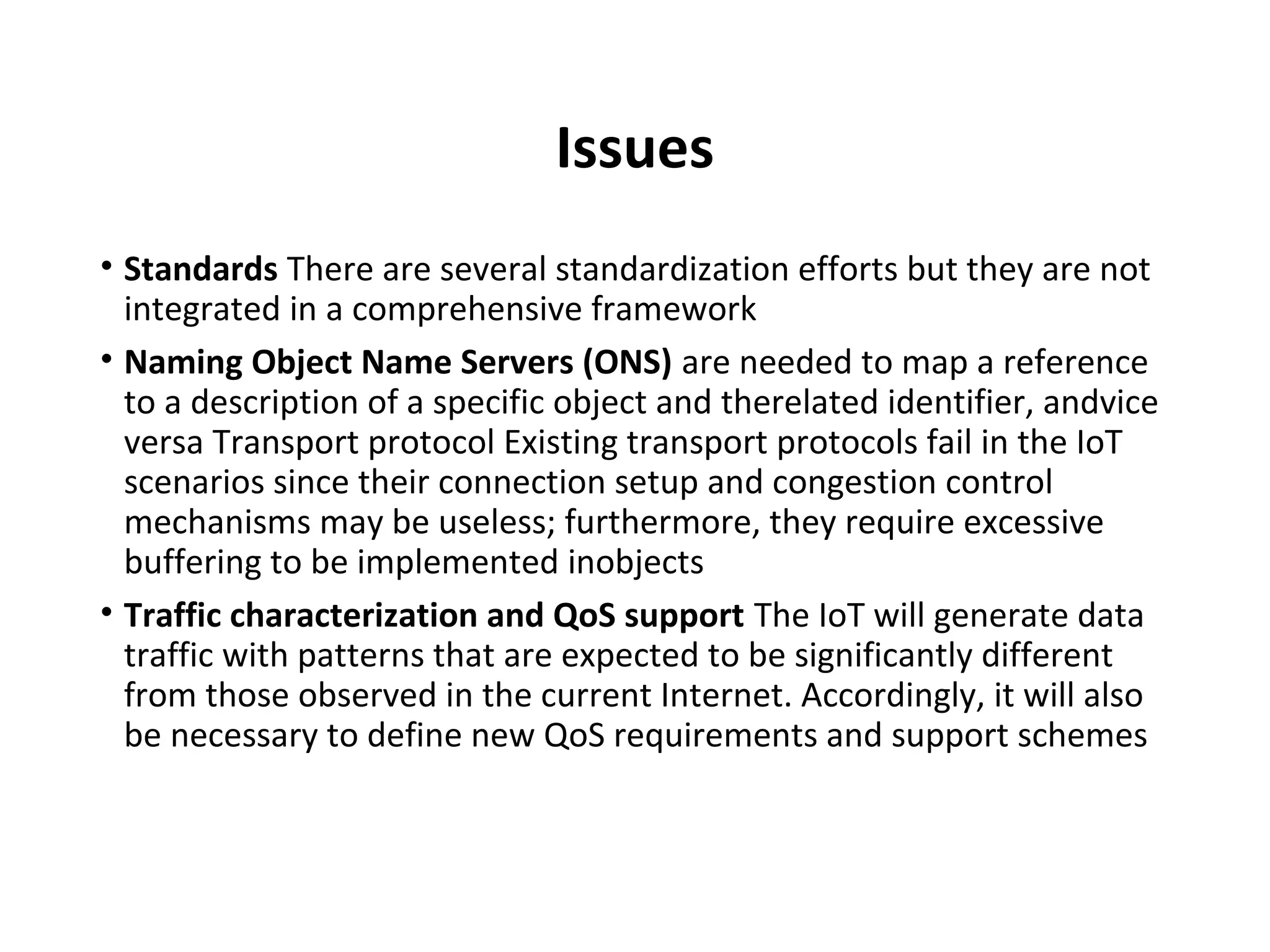 Issues
• Standards There are several standardization efforts but they are not
integrated in a comprehensive framework
• Naming Object Name Servers (ONS) are needed to map a reference
to a description of a specific object and therelated identifier, andvice
versa Transport protocol Existing transport protocols fail in the IoT
scenarios since their connection setup and congestion control
mechanisms may be useless; furthermore, they require excessive
buffering to be implemented inobjects
• Traffic characterization and QoS support The IoT will generate data
traffic with patterns that are expected to be significantly different
from those observed in the current Internet. Accordingly, it will also
be necessary to define new QoS requirements and support schemes
 