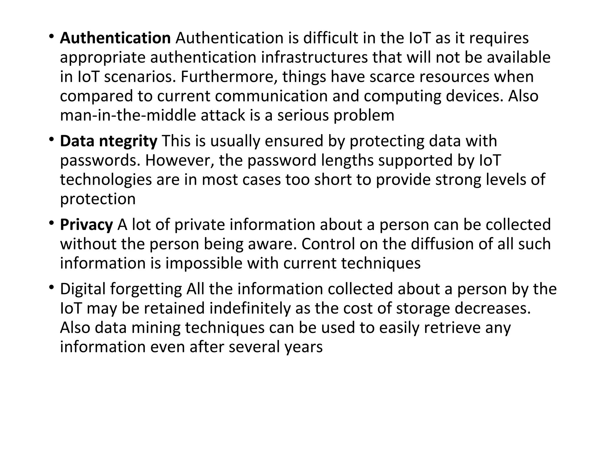 • Authentication Authentication is difficult in the IoT as it requires
appropriate authentication infrastructures that will not be available
in IoT scenarios. Furthermore, things have scarce resources when
compared to current communication and computing devices. Also
man-in-the-middle attack is a serious problem
• Data ntegrity This is usually ensured by protecting data with
passwords. However, the password lengths supported by IoT
technologies are in most cases too short to provide strong levels of
protection
• Privacy A lot of private information about a person can be collected
without the person being aware. Control on the diffusion of all such
information is impossible with current techniques
• Digital forgetting All the information collected about a person by the
IoT may be retained indefinitely as the cost of storage decreases.
Also data mining techniques can be used to easily retrieve any
information even after several years
 