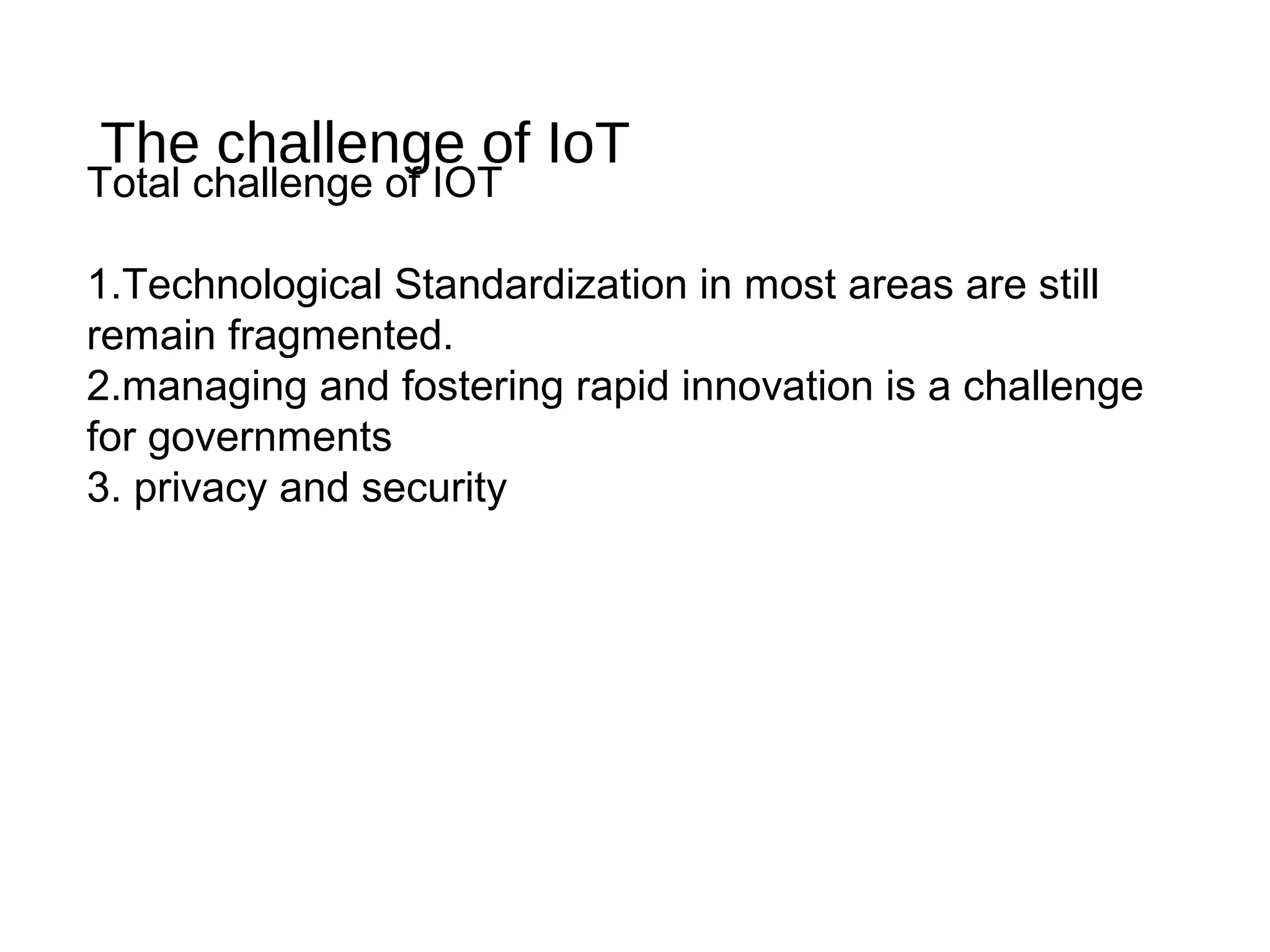 The challenge of IoT
Total challenge of IOT
1.Technological Standardization in most areas are still
remain fragmented.
2.managing and fostering rapid innovation is a challenge
for governments
3. privacy and security
 