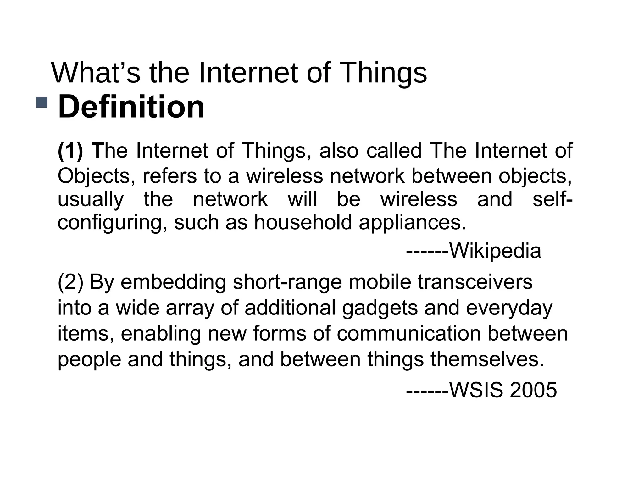 What’s the Internet of Things
 Definition
(1) The Internet of Things, also called The Internet of
Objects, refers to a wireless network between objects,
usually the network will be wireless and self-
configuring, such as household appliances.
------Wikipedia
(2) By embedding short-range mobile transceivers
into a wide array of additional gadgets and everyday
items, enabling new forms of communication between
people and things, and between things themselves.
------WSIS 2005
 