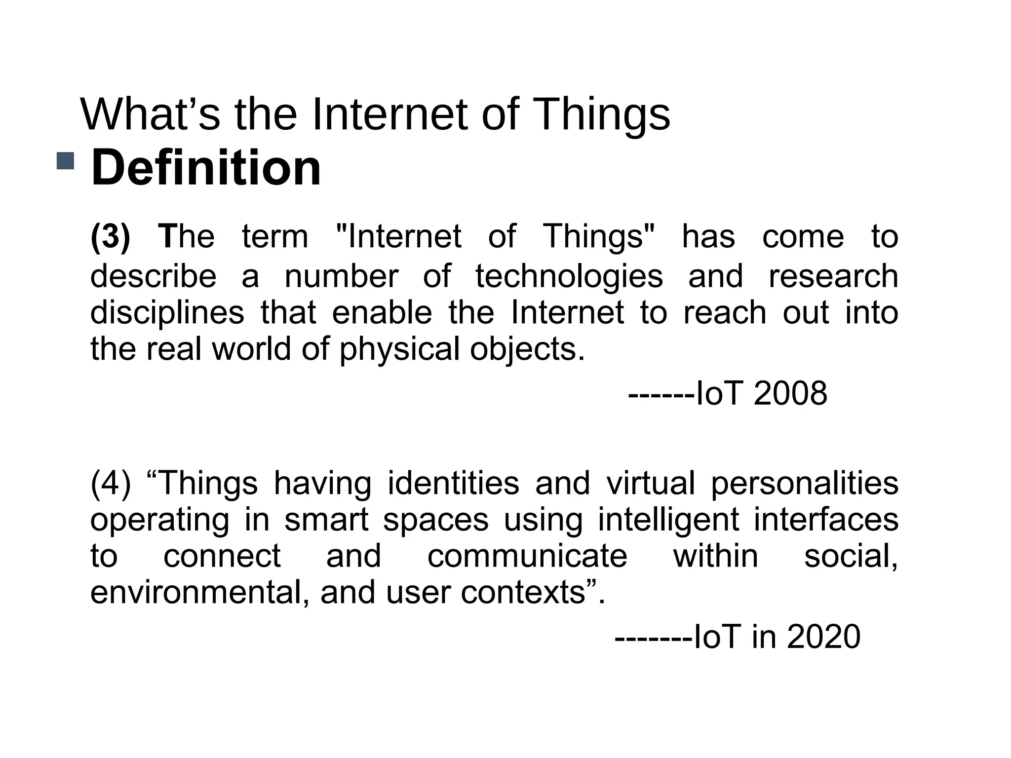What’s the Internet of Things
 Definition
(3) The term "Internet of Things" has come to
describe a number of technologies and research
disciplines that enable the Internet to reach out into
the real world of physical objects.
------IoT 2008
(4) “Things having identities and virtual personalities
operating in smart spaces using intelligent interfaces
to connect and communicate within social,
environmental, and user contexts”.
-------IoT in 2020
 