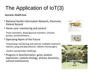 The Application of IoT(3)
• National Health Information Network, Electronic
Patient Record
• Home care: monitoring and control
Pulse oximeters, blood glucose monitors, infusion
pumps, accelerometers, …
• Operating Room of the Future
Closed loop monitoring and control; multiple treatment
stations, plug and play devices; robotic microsurgery
System coordination challenge
• Progress in bioinformatics: gene, protein
expression, systems biology, disease dynamics,
control mechanisms
Scenario: Health Care
 