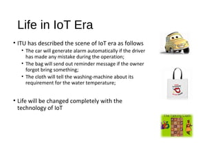 Life in IoT Era
• ITU has described the scene of IoT era as follows
• The car will generate alarm automatically if the driver
has made any mistake during the operation;
• The bag will send out reminder message if the owner
forgot bring something;
• The cloth will tell the washing­machine about its
requirement for the water temperature;
• Life will be changed completely with the
technology of IoT
 