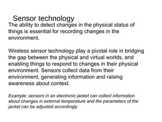 Sensor technology
The ability to detect changes in the physical status of
things is essential for recording changes in the
environment.
Wireless sensor technology play a pivotal role in bridging
the gap between the physical and virtual worlds, and
enabling things to respond to changes in their physical
environment. Sensors collect data from their
environment, generating information and raising
awareness about context.
Example: sensors in an electronic jacket can collect information
about changes in external temperature and the parameters of the
jacket can be adjusted accordingly
 