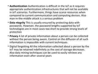 • Authentication Authentication is difficult in the IoT as it requires
appropriate authentication infrastructures that will not be available
in IoT scenarios. Furthermore, things have scarce resources when
compared to current communication and computing devices. Also
man-in-the-middle attack is a serious problem
• Data ntegrity This is usually ensured by protecting data with
passwords. However, the password lengths supported by IoT
technologies are in most cases too short to provide strong levels of
protection
• Privacy A lot of private information about a person can be collected
without the person being aware. Control on the diffusion of all such
information is impossible with current techniques
• Digital forgetting All the information collected about a person by the
IoT may be retained indefinitely as the cost of storage decreases.
Also data mining techniques can be used to easily retrieve any
information even after several years
 