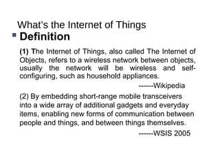 What’s the Internet of Things
 Definition
(1) The Internet of Things, also called The Internet of
Objects, refers to a wireless network between objects,
usually the network will be wireless and self-
configuring, such as household appliances.
------Wikipedia
(2) By embedding short-range mobile transceivers
into a wide array of additional gadgets and everyday
items, enabling new forms of communication between
people and things, and between things themselves.
------WSIS 2005
 