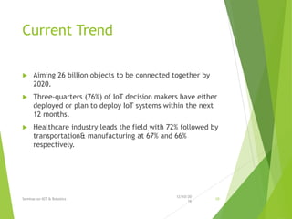 Current Trend
 Aiming 26 billion objects to be connected together by
2020.
 Three-quarters (76%) of IoT decision makers have either
deployed or plan to deploy IoT systems within the next
12 months.
 Healthcare industry leads the field with 72% followed by
transportation& manufacturing at 67% and 66%
respectively.
12/10/20
16
Seminar on IOT & Robotics 10
 