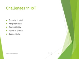 Challenges in IoT
 Security is vital
 Adoption Rate
 Compatibility
 Power is critical
 Connectivity
12/10/20
16
Seminar on IOT & Robotics 13
 