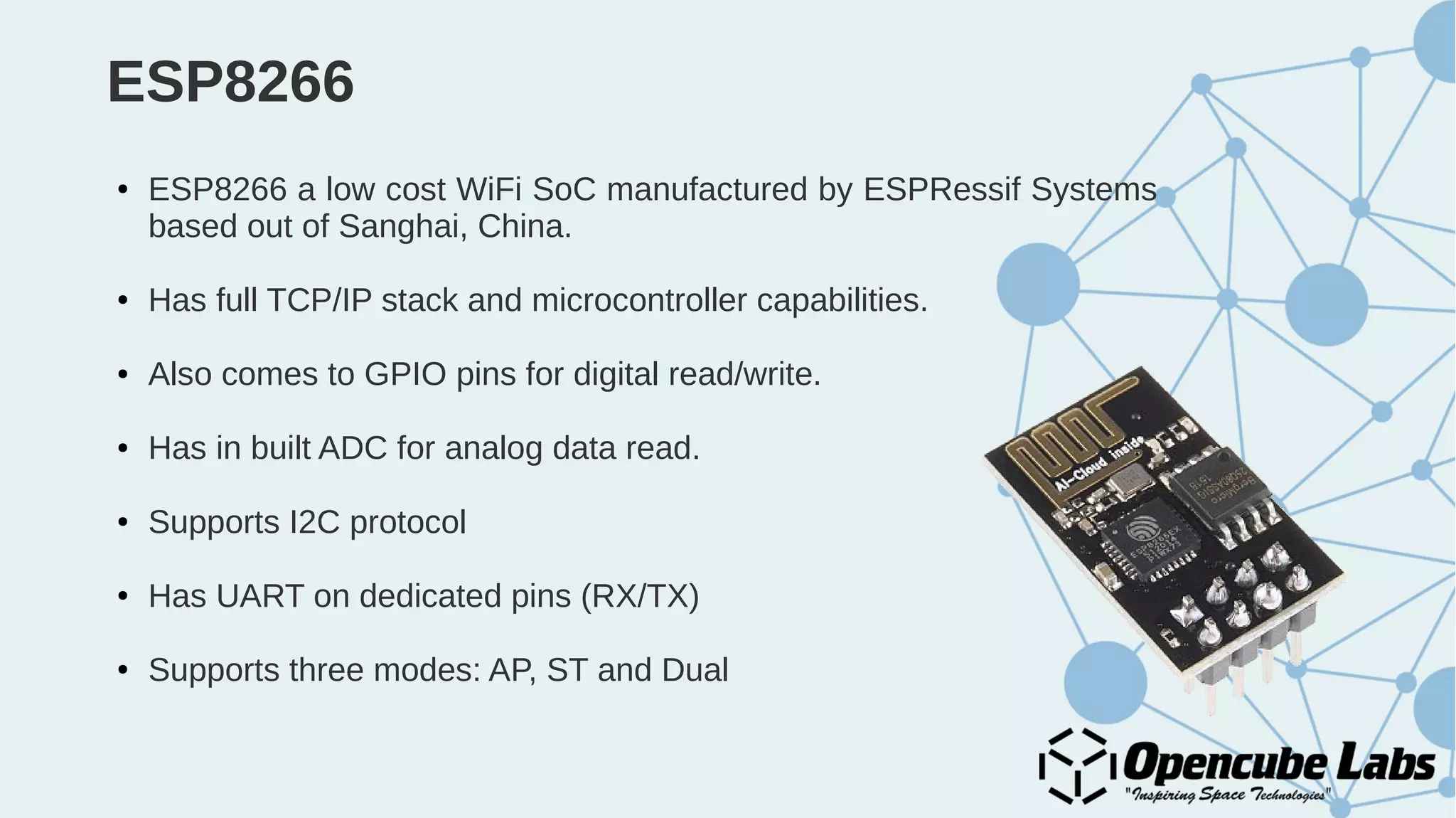 ESP8266
● ESP8266 a low cost WiFi SoC manufactured by ESPRessif Systems
based out of Sanghai, China.
● Has full TCP/IP stack and microcontroller capabilities.
● Also comes to GPIO pins for digital read/write.
● Has in built ADC for analog data read.
● Supports I2C protocol
● Has UART on dedicated pins (RX/TX)
● Supports three modes: AP, ST and Dual
 