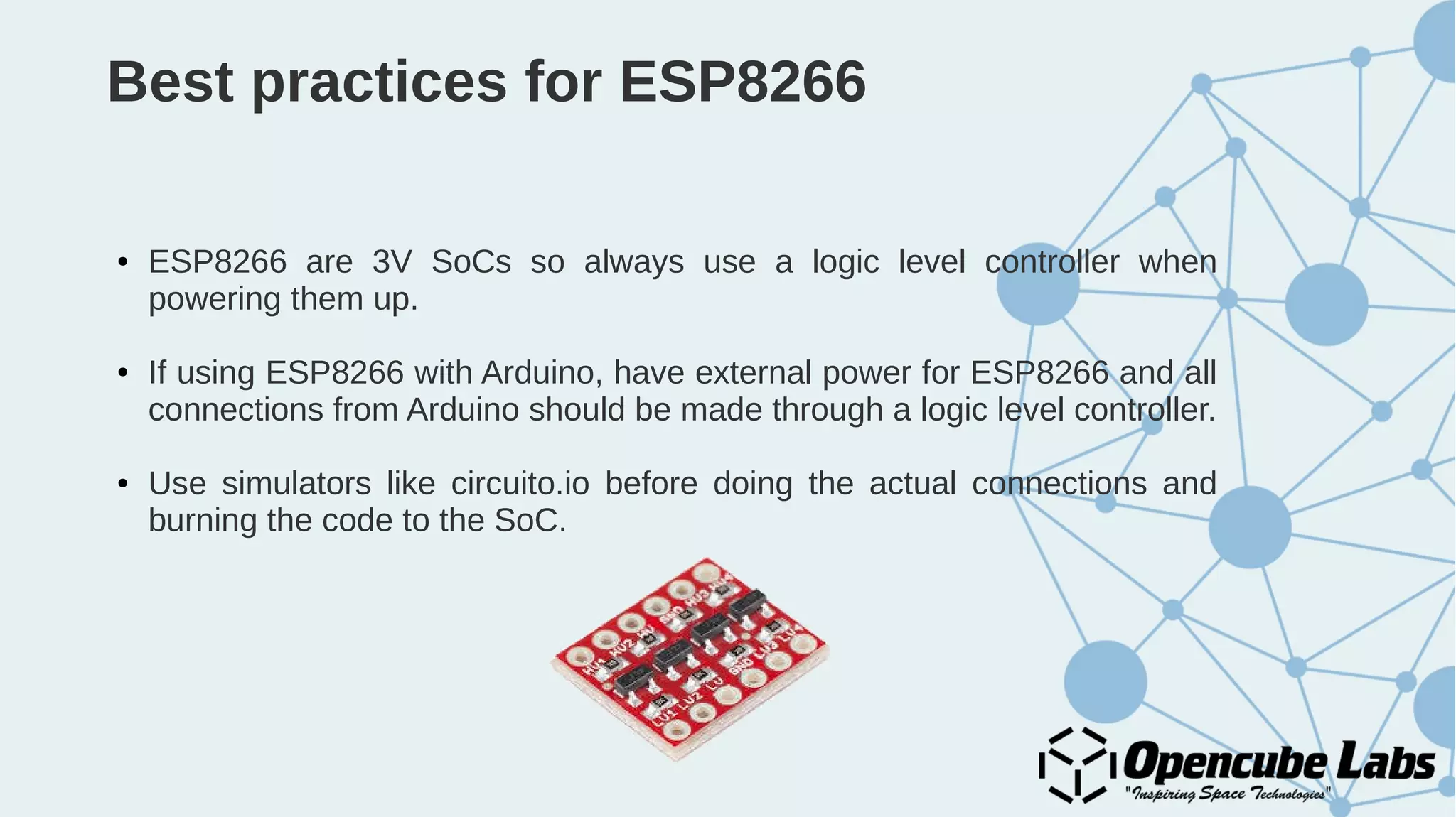 Best practices for ESP8266
● ESP8266 are 3V SoCs so always use a logic level controller when
powering them up.
● If using ESP8266 with Arduino, have external power for ESP8266 and all
connections from Arduino should be made through a logic level controller.
● Use simulators like circuito.io before doing the actual connections and
burning the code to the SoC.
 