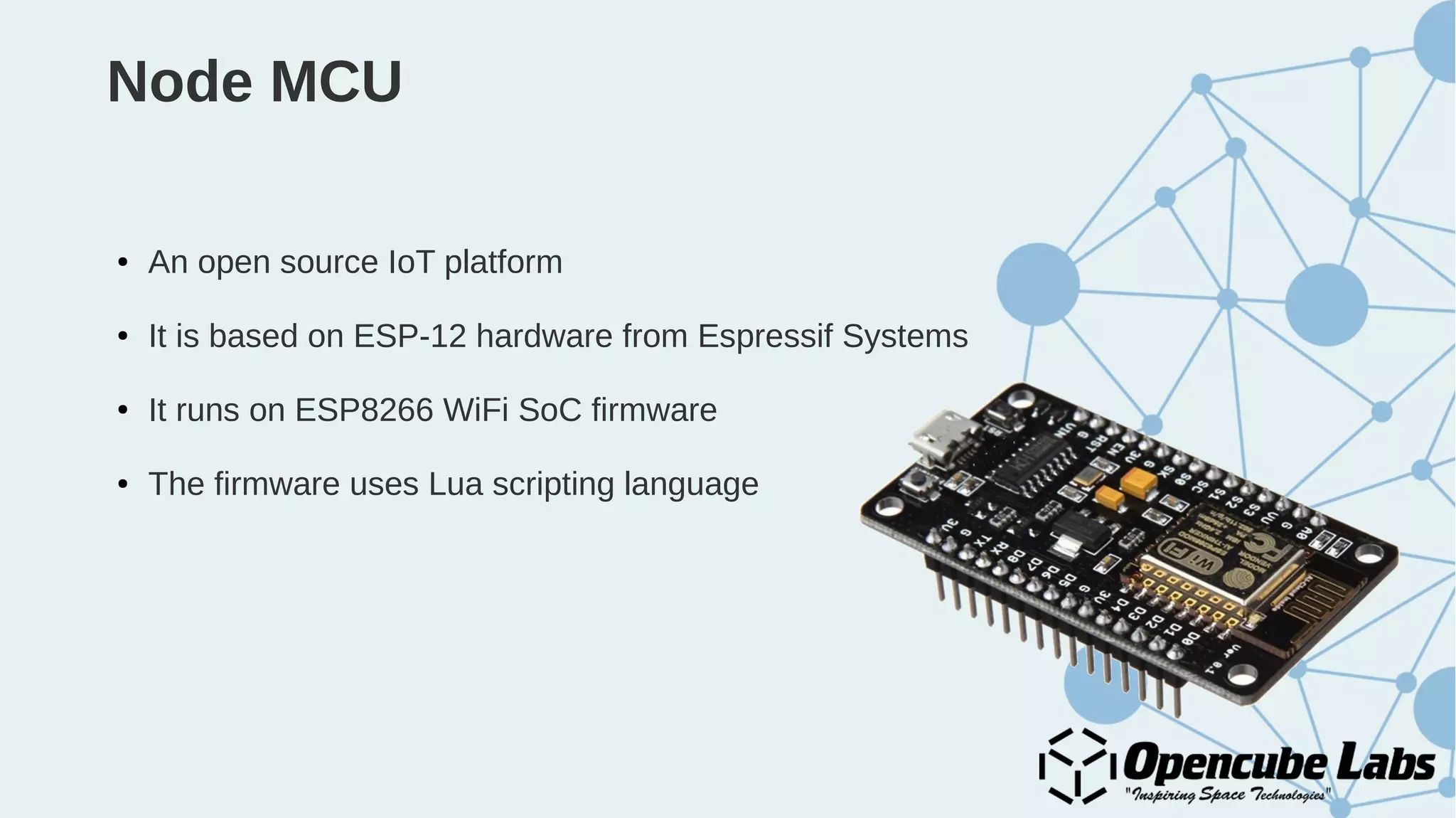 Node MCU
● An open source IoT platform
● It is based on ESP-12 hardware from Espressif Systems
● It runs on ESP8266 WiFi SoC firmware
● The firmware uses Lua scripting language
 