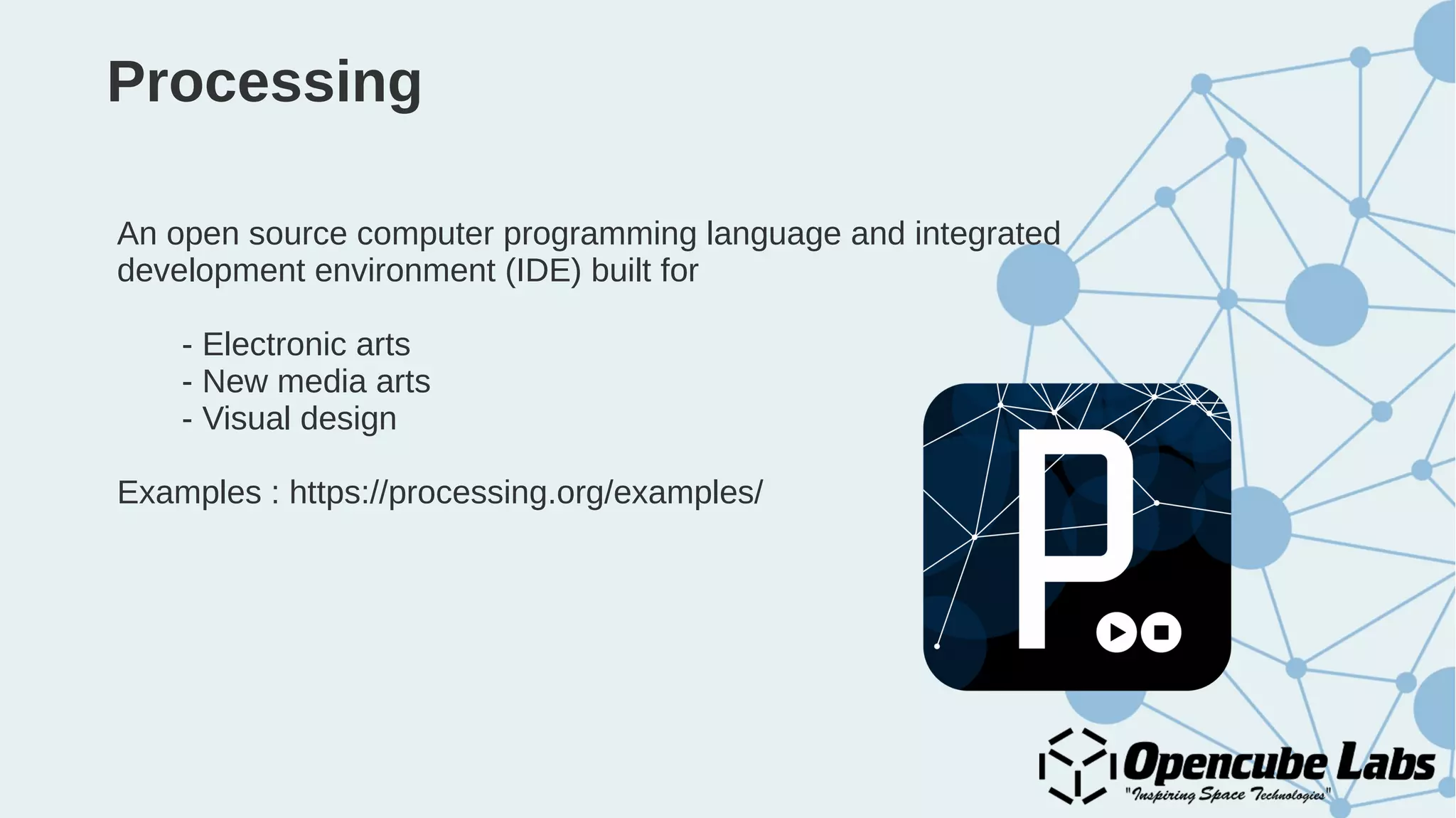 Processing
An open source computer programming language and integrated
development environment (IDE) built for
- Electronic arts
- New media arts
- Visual design
Examples : https://processing.org/examples/
 