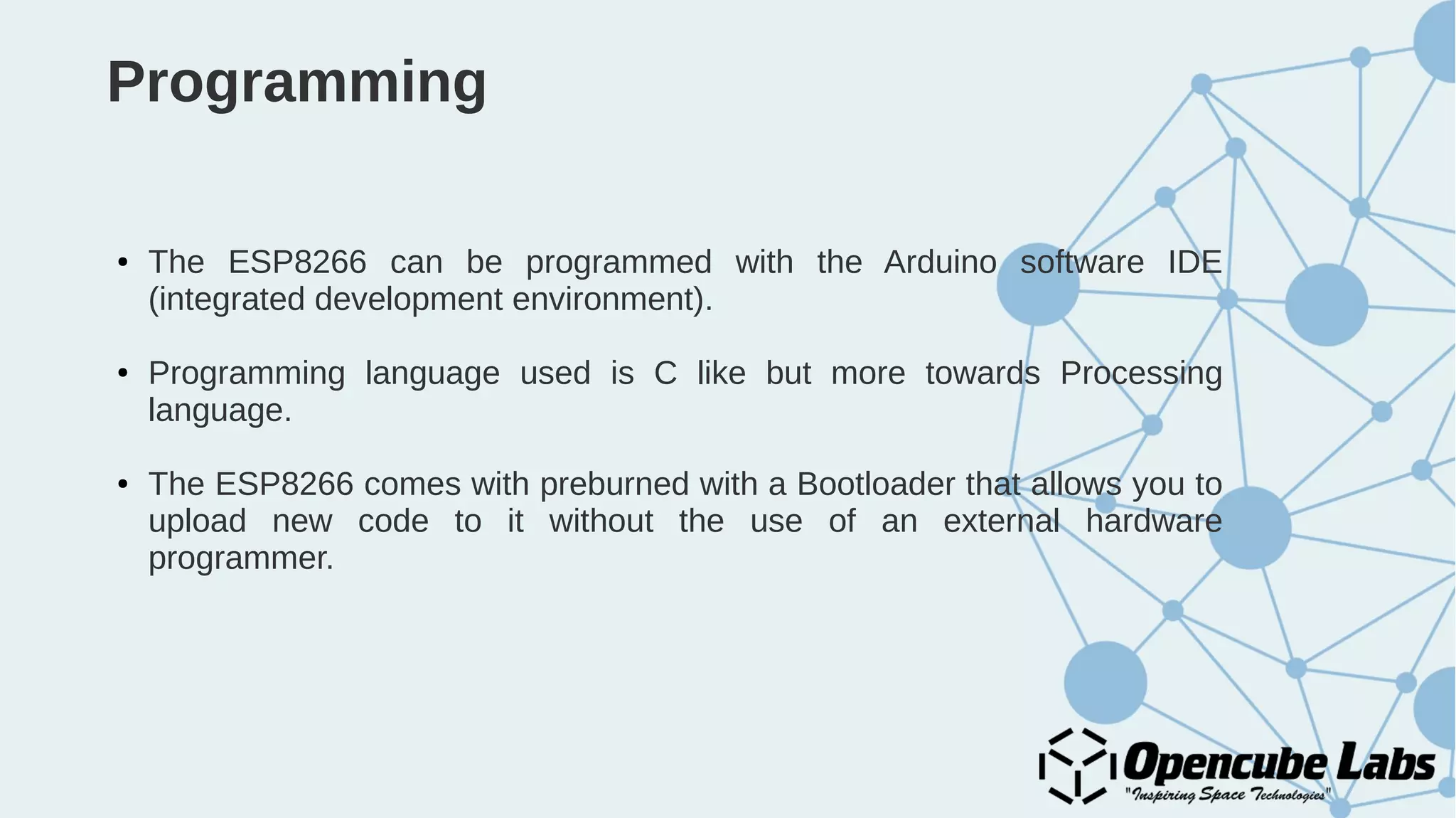 Programming
● The ESP8266 can be programmed with the Arduino software IDE
(integrated development environment).
● Programming language used is C like but more towards Processing
language.
● The ESP8266 comes with preburned with a Bootloader that allows you to
upload new code to it without the use of an external hardware
programmer.
 