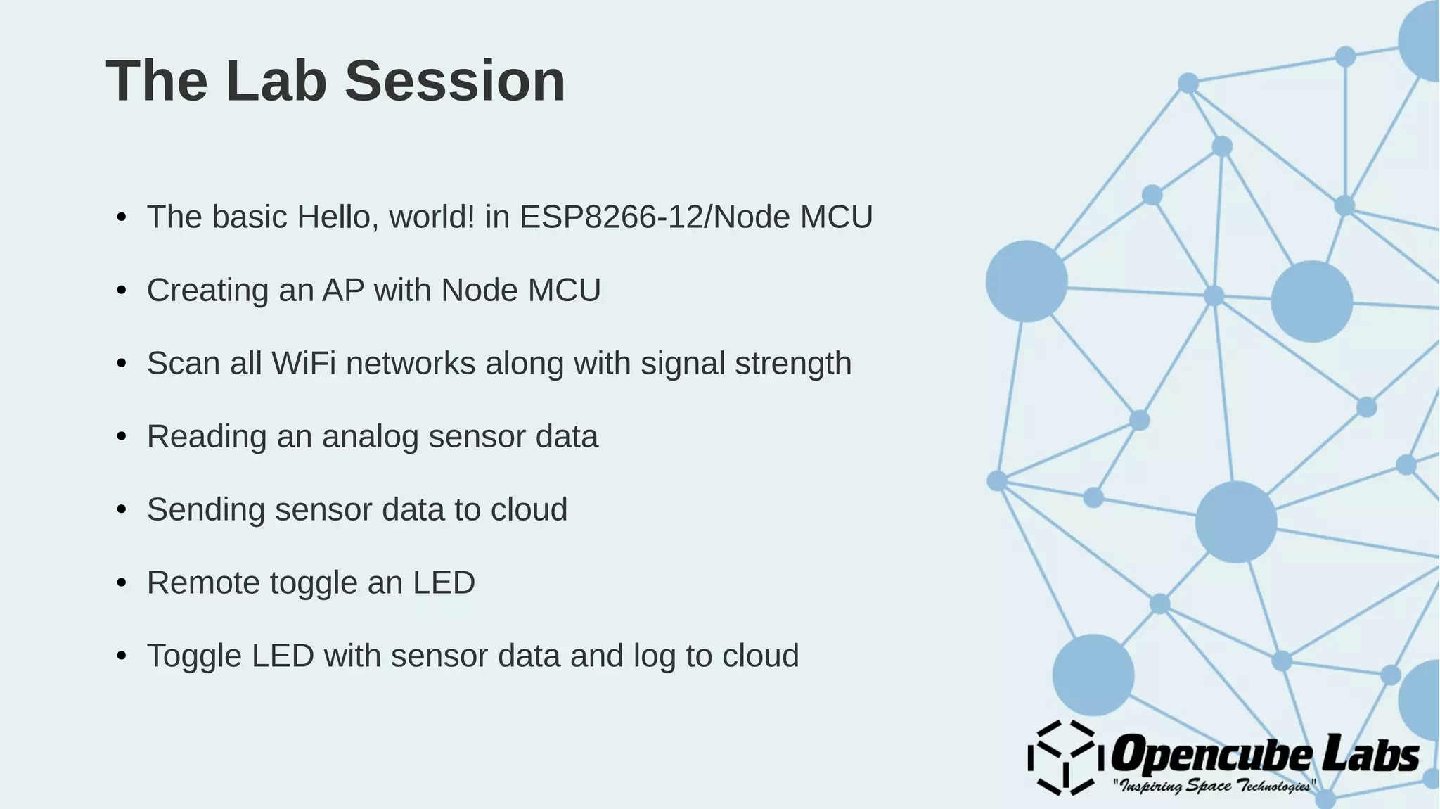 The Lab Session
● The basic Hello, world! in ESP8266-12/Node MCU
● Creating an AP with Node MCU
● Scan all WiFi networks along with signal strength
● Reading an analog sensor data
● Sending sensor data to cloud
● Remote toggle an LED
● Toggle LED with sensor data and log to cloud
 