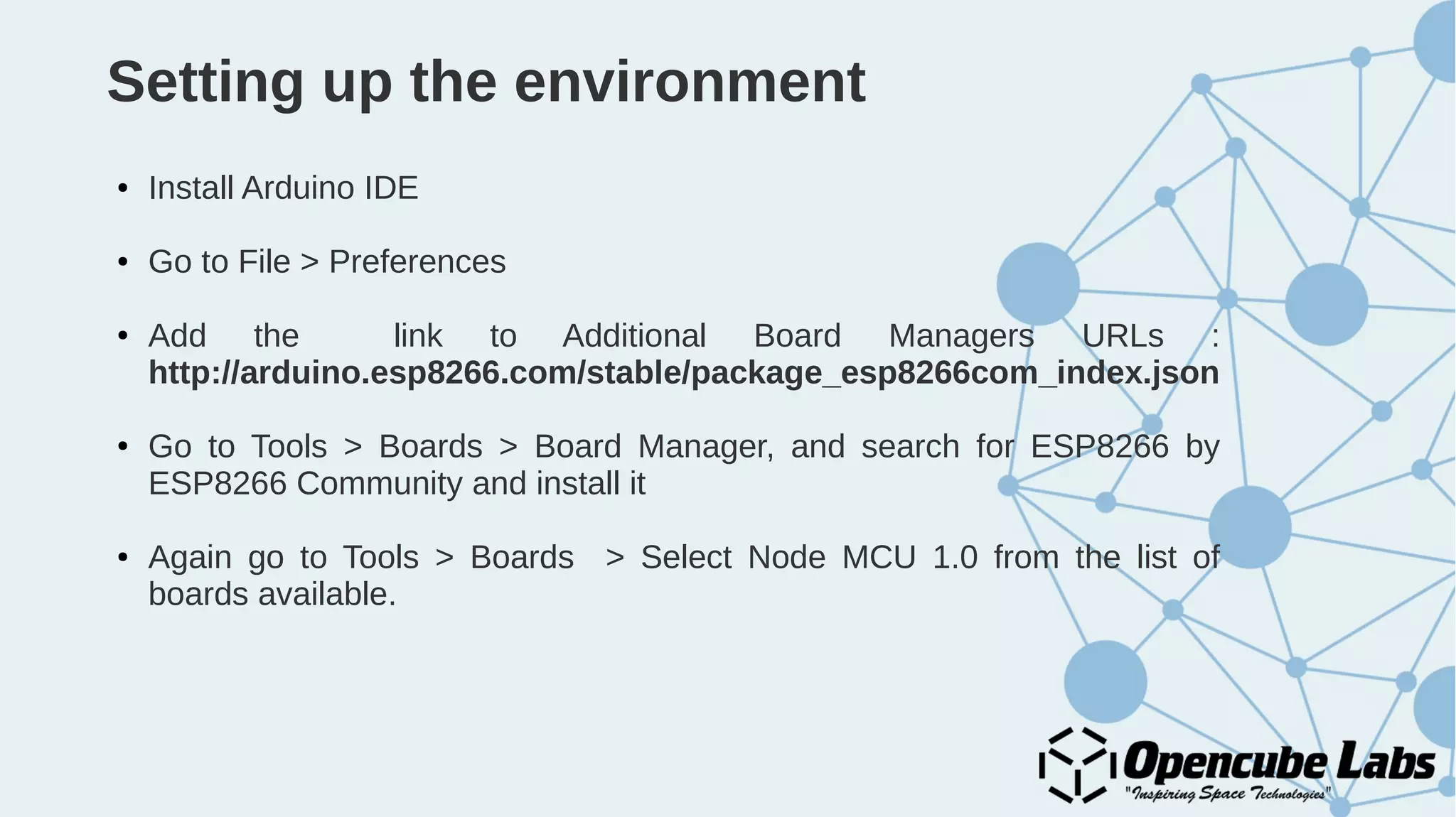 Setting up the environment
● Install Arduino IDE
● Go to File > Preferences
● Add the link to Additional Board Managers URLs :
http://arduino.esp8266.com/stable/package_esp8266com_index.json
● Go to Tools > Boards > Board Manager, and search for ESP8266 by
ESP8266 Community and install it
● Again go to Tools > Boards > Select Node MCU 1.0 from the list of
boards available.
 