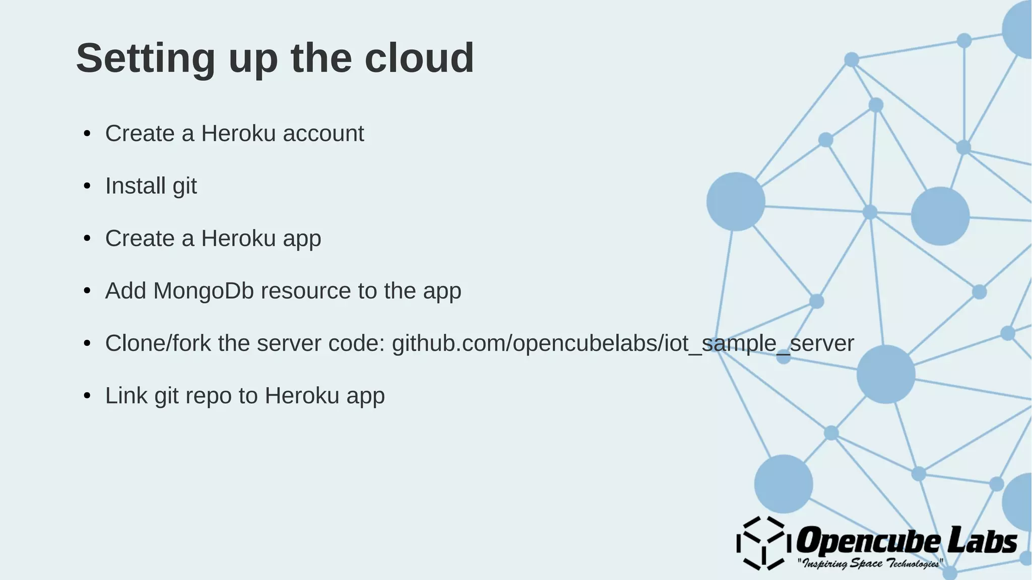 Setting up the cloud
● Create a Heroku account
● Install git
● Create a Heroku app
● Add MongoDb resource to the app
● Clone/fork the server code: github.com/opencubelabs/iot_sample_server
● Link git repo to Heroku app
 