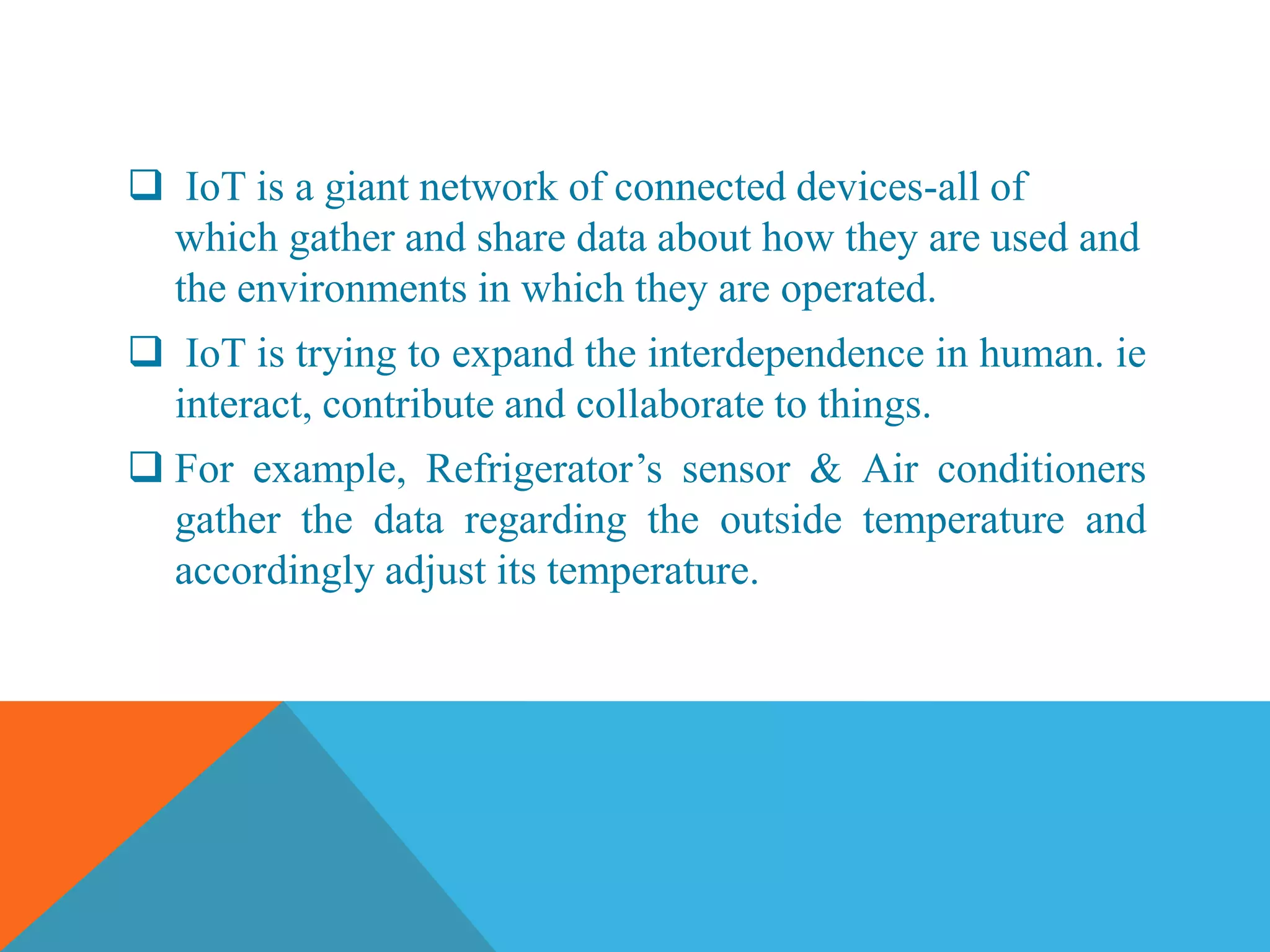  IoT is a giant network of connected devices-all of
which gather and share data about how they are used and
the environments in which they are operated.
IoT is trying to expand the interdependence in human. ie
interact, contribute and collaborate to things.
For example, Refrigerator’s sensor & Air conditioners
gather the data regarding the outside temperature and
accordingly adjust its temperature.