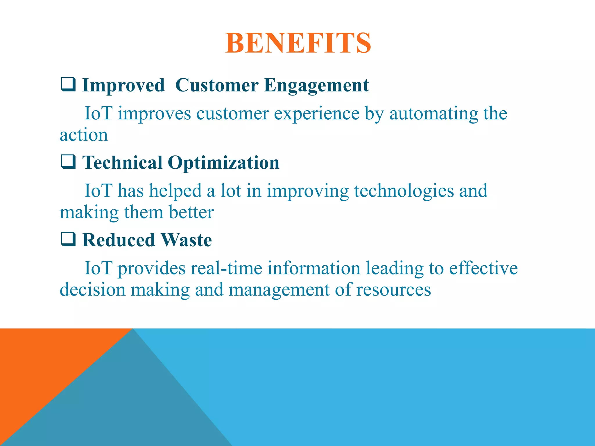 BENEFITS
Improved Customer Engagement
IoT improves customer experience by automating the
action
Technical Optimization
IoT has helped a lot in improving technologies and
making them better
Reduced Waste
IoT provides real-time information leading to effective
decision making and management of resources