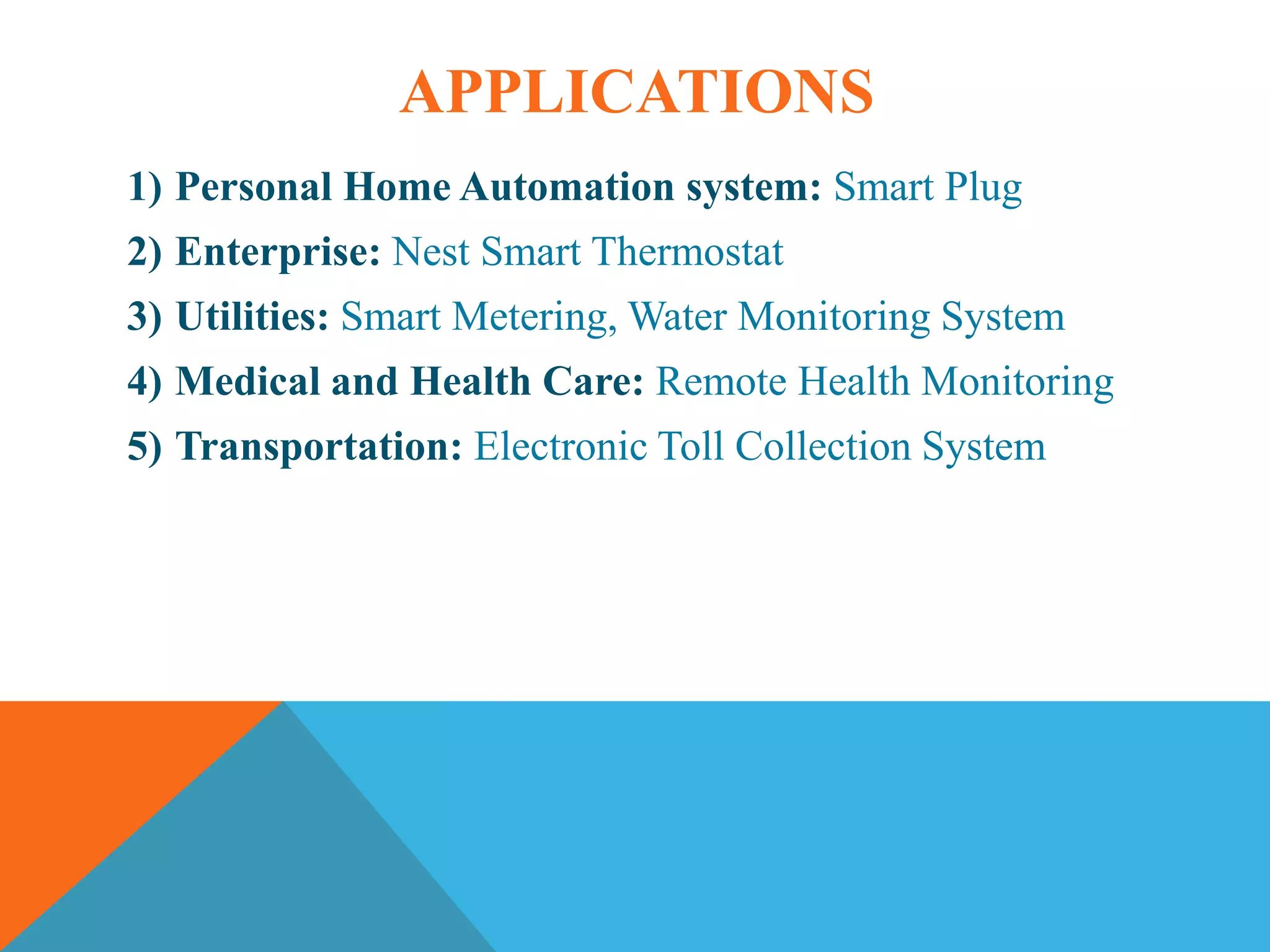 APPLICATIONS
1) Personal Home Automation system: Smart Plug
2) Enterprise: Nest Smart Thermostat
3) Utilities: Smart Metering, Water Monitoring System
4) Medical and Health Care: Remote Health Monitoring
5) Transportation: Electronic Toll Collection System