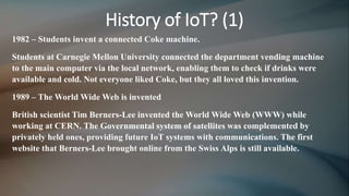 History of IoT? (1)
1982 – Students invent a connected Coke machine.
Students at Carnegie Mellon University connected the department vending machine
to the main computer via the local network, enabling them to check if drinks were
available and cold. Not everyone liked Coke, but they all loved this invention.
1989 – The World Wide Web is invented
British scientist Tim Berners-Lee invented the World Wide Web (WWW) while
working at CERN. The Governmental system of satellites was complemented by
privately held ones, providing future IoT systems with communications. The first
website that Berners-Lee brought online from the Swiss Alps is still available.
 