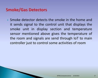  Smoke detector detects the smoke in the home and
it sends signal to the control unit that displays the
smoke unit in display section and temperature
sensor mentioned above gives the temperature of
the room and signals are send through IoT to main
controller just to control some activities of room
3/19/2022
MTNC/computerscience 17
 