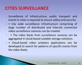  Surveillance of infrastructure, public transport and
events in cities is required to ensure safety and security.
 • City wide surveillance infrastructure comprising of
large number of distributed and Internet connected
video surveillance cameras can be created.
 . • The video feeds from surveillance cameras can be
aggregated in cloud-based scalable storage solutions.
 • Cloud-based video analytics applications can be
developed to search for patterns of specific events from
the video feeds.
3/19/2022
MTNC/computerscience 29
 