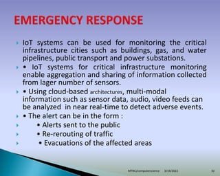  IoT systems can be used for monitoring the critical
infrastructure cities such as buildings, gas, and water
pipelines, public transport and power substations.
 • IoT systems for critical infrastructure monitoring
enable aggregation and sharing of information collected
from lager number of sensors.
 • Using cloud-based architectures, multi-modal
information such as sensor data, audio, video feeds can
be analyzed in near real-time to detect adverse events.
 • The alert can be in the form :
 • Alerts sent to the public
 • Re-rerouting of traffic
 • Evacuations of the affected areas
3/19/2022
MTNC/computerscience 32
 