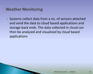  Systems collect data from a no. of sensors attached
and send the data to cloud based applications and
storage back ends. The data collected in cloud can
then be analyzed and visualized by cloud based
applications
3/19/2022
MTNC/computerscience 36
 
