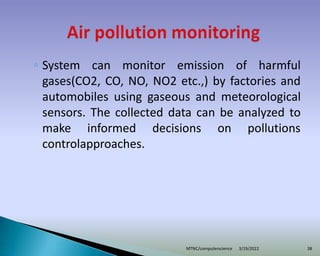◦ System can monitor emission of harmful
gases(CO2, CO, NO, NO2 etc.,) by factories and
automobiles using gaseous and meteorological
sensors. The collected data can be analyzed to
make informed decisions on pollutions
controlapproaches.
3/19/2022
MTNC/computerscience 38
 