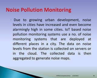 ◦ Due to growing urban development, noise
levels in cities have increased and even become
alarmingly high in some cities. IoT based noise
pollution monitoring systems use a no. of noise
monitoring systems that are deployed at
different places in a city. The data on noise
levels from the station is collected on servers or
in the cloud. The collected data is then
aggregated to generate noise maps.
3/19/2022
MTNC/computerscience 40
 