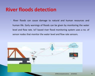 ◦ River floods can cause damage to natural and human resources and
human life. Early warnings of floods can be given by monitoring the water
level and flow rate. IoT based river flood monitoring system uses a no. of
sensor nodes that monitor the water level and flow rate sensors.
3/19/2022
MTNC/computerscience 42
 
