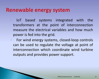 ◦ IoT based systems integrated with the
transformers at the point of interconnection
measure the electrical variables and how much
power is fed into the grid.
◦ For wind energy systems, closed-loop controls
can be used to regulate the voltage at point of
interconnection which coordinate wind turbine
outputs and provides power support.
3/19/2022
MTNC/computerscience 47
 