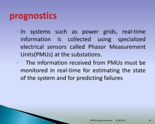 ◦ In systems such as power grids, real-time
information is collected using specialized
electrical sensors called Phasor Measurement
Units(PMUs) at the substations.
◦ The information received from PMUs must be
monitored in real-time for estimating the state
of the system and for predicting failures
3/19/2022
MTNC/computerscience 49
 