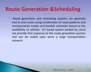 ◦ Route generation and scheduling systems can generate
end to end routes using combination of route patterns and
transportation modes and feasible schedules based on the
availability of vehicles IoT based system backed by cloud
can provide first response to the route generation queries
and can be scaled upto serve a large transportation
network.
3/19/2022
MTNC/computerscience 64
 