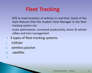 ◦ GPS to track locations of vehicles in real-time. Some of the
main features that the modern Fleet Manager in the fleet
tracking system are:
◦ route optimization, increased productivity, driver & vehicle
safety and time management
 3 types of fleet tracking systems.
i) Cellular
ii) wireless passive
iii) satellite.
 .
3/19/2022
MTNC/computerscience 67
 