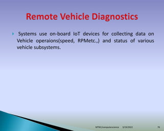  Systems use on-board IoT devices for collecting data on
Vehicle operaions(speed, RPMetc.,) and status of various
vehicle subsystems.
3/19/2022
MTNC/computerscience 76
 