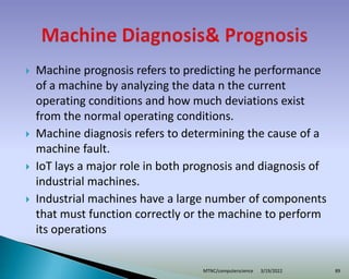  Machine prognosis refers to predicting he performance
of a machine by analyzing the data n the current
operating conditions and how much deviations exist
from the normal operating conditions.
 Machine diagnosis refers to determining the cause of a
machine fault.
 IoT lays a major role in both prognosis and diagnosis of
industrial machines.
 Industrial machines have a large number of components
that must function correctly or the machine to perform
its operations
3/19/2022
MTNC/computerscience 89
 