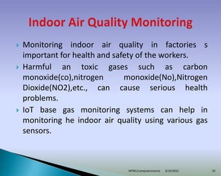  Monitoring indoor air quality in factories s
important for health and safety of the workers.
 Harmful an toxic gases such as carbon
monoxide(co),nitrogen monoxide(No),Nitrogen
Dioxide(NO2),etc., can cause serious health
problems.
 IoT base gas monitoring systems can help in
monitoring he indoor air quality using various gas
sensors.
3/19/2022
MTNC/computerscience 91
 