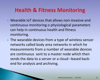  Wearable IoT devices that allows non-invasive and
continuous monitoring o physiological parameters
can help in continuous health and fitness
monitoring.
 The wearable devices from a type of wireless sensor
networks called body area networks in which he
measurements from a number of wearable devices
are continuous sent to a master node which then
sends the data to a server or a cloud –based back-
end for analysis and archiving.
3/19/2022
MTNC/computerscience 94
 