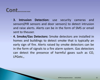 ◦ 3. Intrusion Detection: use security cameras and
sensors(PIR sensors and door sensors) to detect intrusion
and raise alerts. Alerts can be in the form of SMS or email
sent to theuser.
◦ 4. Smoke/Gas Detectors: Smoke detectors are installed in
homes and buildings to detect smoke that is typically an
early sign of fire. Alerts raised by smoke detectors can be
in the form of signals to a fire alarm system. Gas detectors
can detect the presence of harmful gases such as CO,
LPGetc.,
3/22/2022
MTNC/computerscience 10
 