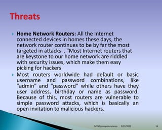  Home Network Routers: All the Internet
connected devices in homes these days, the
network router continues to be by far the most
targeted in attacks . "Most Internet routers that
are keystone to our home network are riddled
with security issues, which make them easy
picking for hackers
 Most routers worldwide had default or basic
username and password combinations, like
"admin" and “password” while others have they
user address, birthday or name as password.
Because of this, most routers are vulnerable to
simple password attacks, which is basically an
open invitation to malicious hackers.
3/22/2022
MTNC/computerscience 16
 
