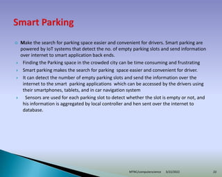  Make the search for parking space easier and convenient for drivers. Smart parking are
powered by IoT systems that detect the no. of empty parking slots and send information
over internet to smart application back ends.
 Finding the Parking space in the crowded city can be time consuming and frustrating
 Smart parking makes the search for parking space easier and convenient for driver.
 It can detect the number of empty parking slots and send the information over the
internet to the smart parking applications which can be accessed by the drivers using
their smartphones, tablets, and in car navigation system
 Sensors are used for each parking slot to detect whether the slot is empty or not, and
his information is aggregated by local controller and hen sent over the internet to
database.
3/22/2022
MTNC/computerscience 22
 