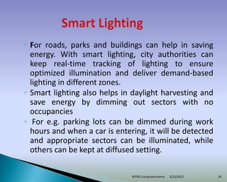 ◦ For roads, parks and buildings can help in saving
energy. With smart lighting, city authorities can
keep real-time tracking of lighting to ensure
optimized illumination and deliver demand-based
lighting in different zones.
◦ Smart lighting also helps in daylight harvesting and
save energy by dimming out sectors with no
occupancies
◦ For e.g. parking lots can be dimmed during work
hours and when a car is entering, it will be detected
and appropriate sectors can be illuminated, while
others can be kept at diffused setting.
3/22/2022
MTNC/computerscience 24
 
